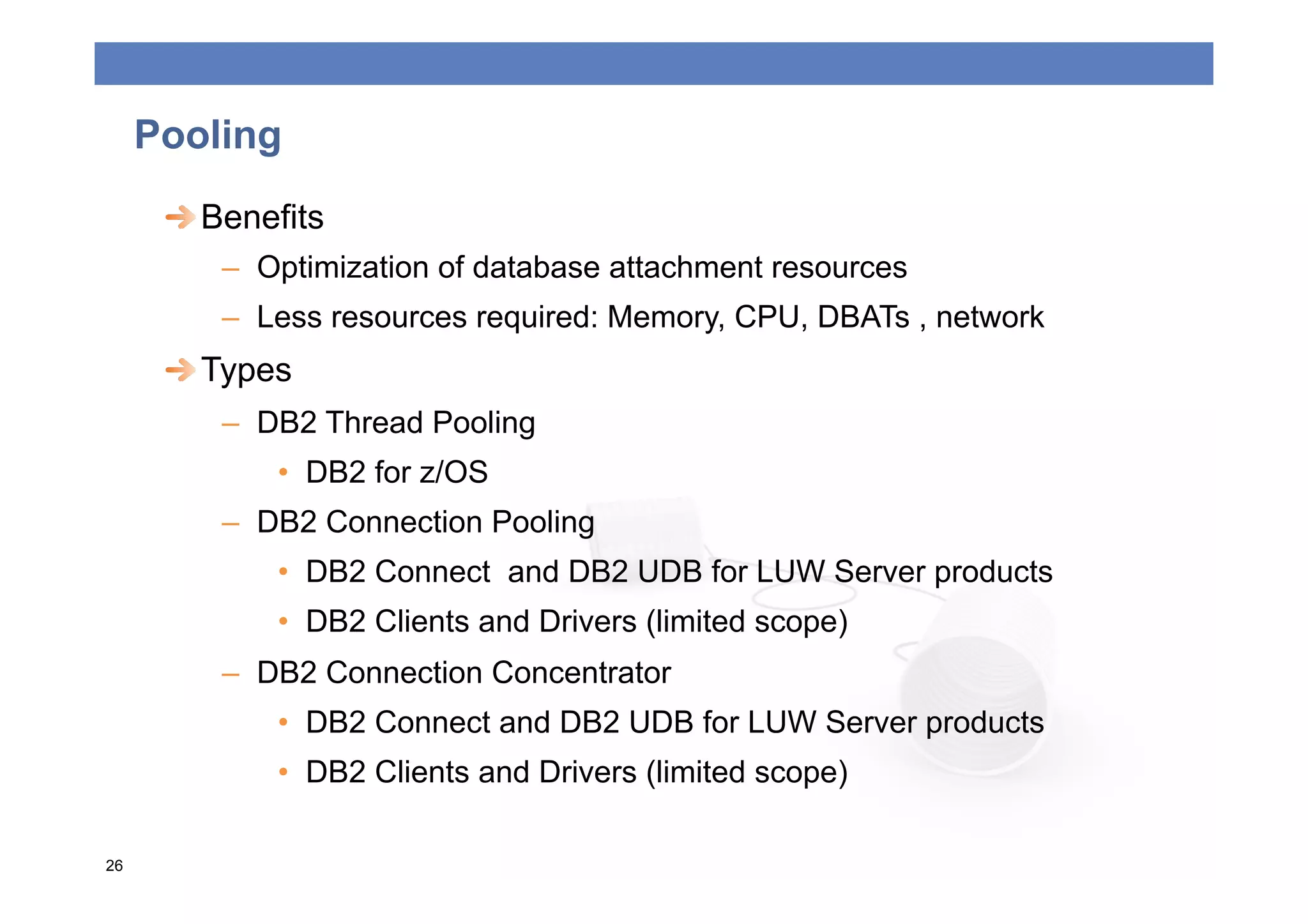 Pooling
      
  Benefits
         –  Optimization of database attachment resources
         –  Less resources required: Memory, CPU, DBATs , network
      
  Types
         –  DB2 Thread Pooling
             •  DB2 for z/OS
         –  DB2 Connection Pooling
             •  DB2 Connect and DB2 UDB for LUW Server products
             •  DB2 Clients and Drivers (limited scope)
         –  DB2 Connection Concentrator
             •  DB2 Connect and DB2 UDB for LUW Server products
             •  DB2 Clients and Drivers (limited scope)

26
 