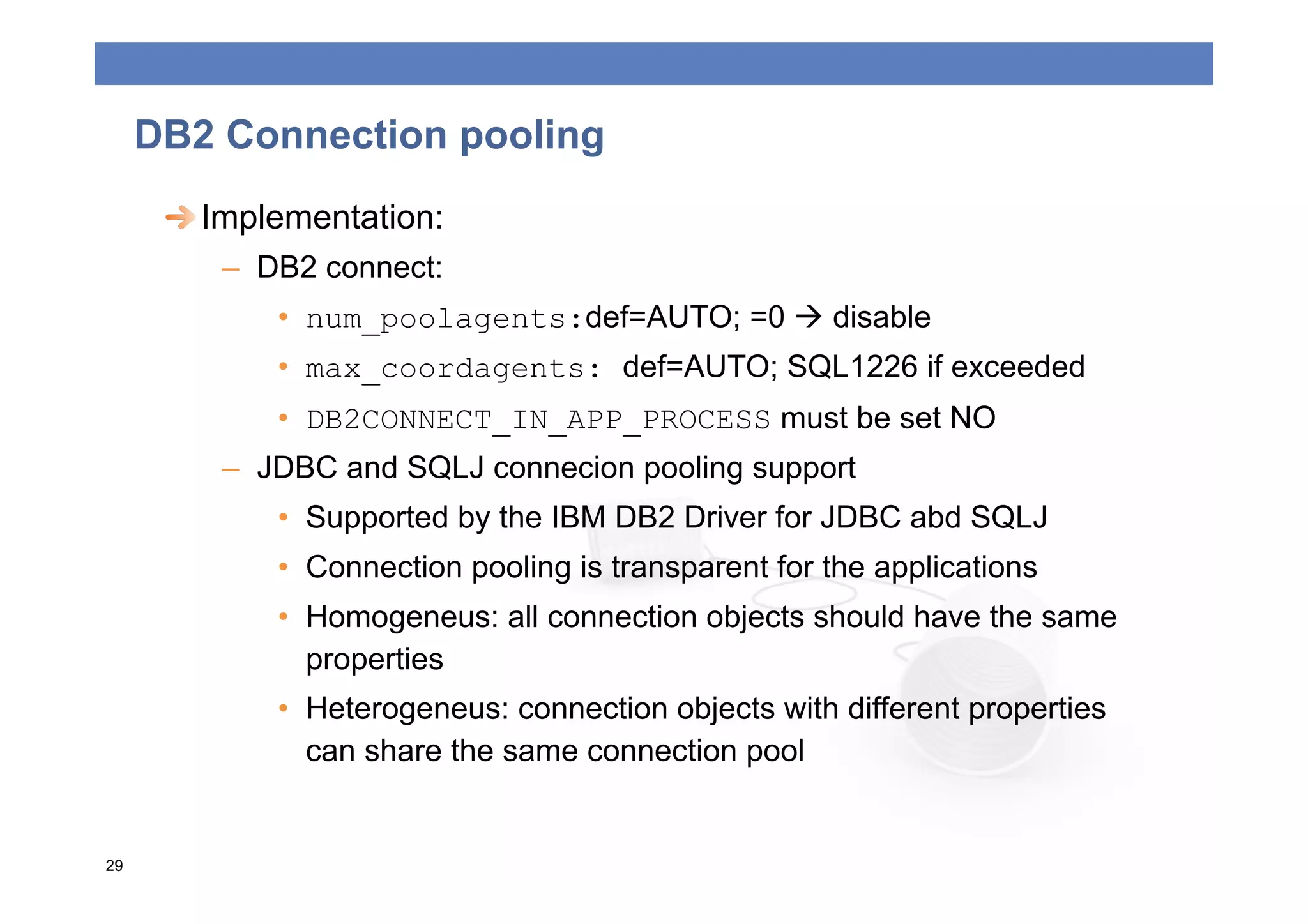DB2 Connection pooling
      
  Implementation:
         –  DB2 connect:
             •  num_poolagents:def=AUTO; =0  disable
             •  max_coordagents: def=AUTO; SQL1226 if exceeded
             •  DB2CONNECT_IN_APP_PROCESS must be set NO
         –  JDBC and SQLJ connecion pooling support
             •  Supported by the IBM DB2 Driver for JDBC abd SQLJ
             •  Connection pooling is transparent for the applications
             •  Homogeneus: all connection objects should have the same
                properties
             •  Heterogeneus: connection objects with different properties
                can share the same connection pool


29
 