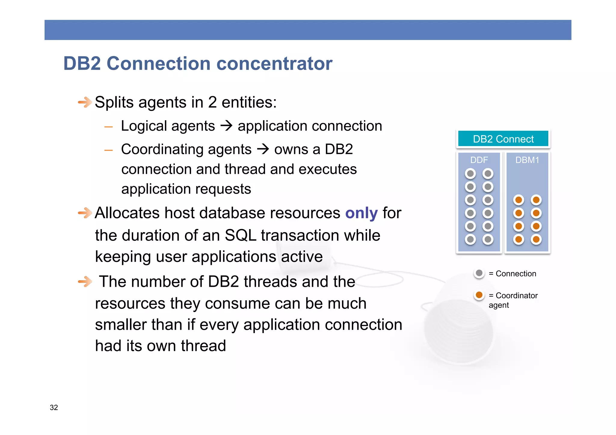 DB2 Connection concentrator
      
  Splits agents in 2 entities:
          –  Logical agents  application connection
                                                        DB2 Connect
          –  Coordinating agents  owns a DB2
                                                        DDF          DBM1
             connection and thread and executes
             application requests
      
  Allocates host database resources only for
         the duration of an SQL transaction while
         keeping user applications active
                                                              = Connection
      
   The number of DB2 threads and the
                                                              = Coordinator
         resources they consume can be much                   agent

         smaller than if every application connection
         had its own thread


32
 