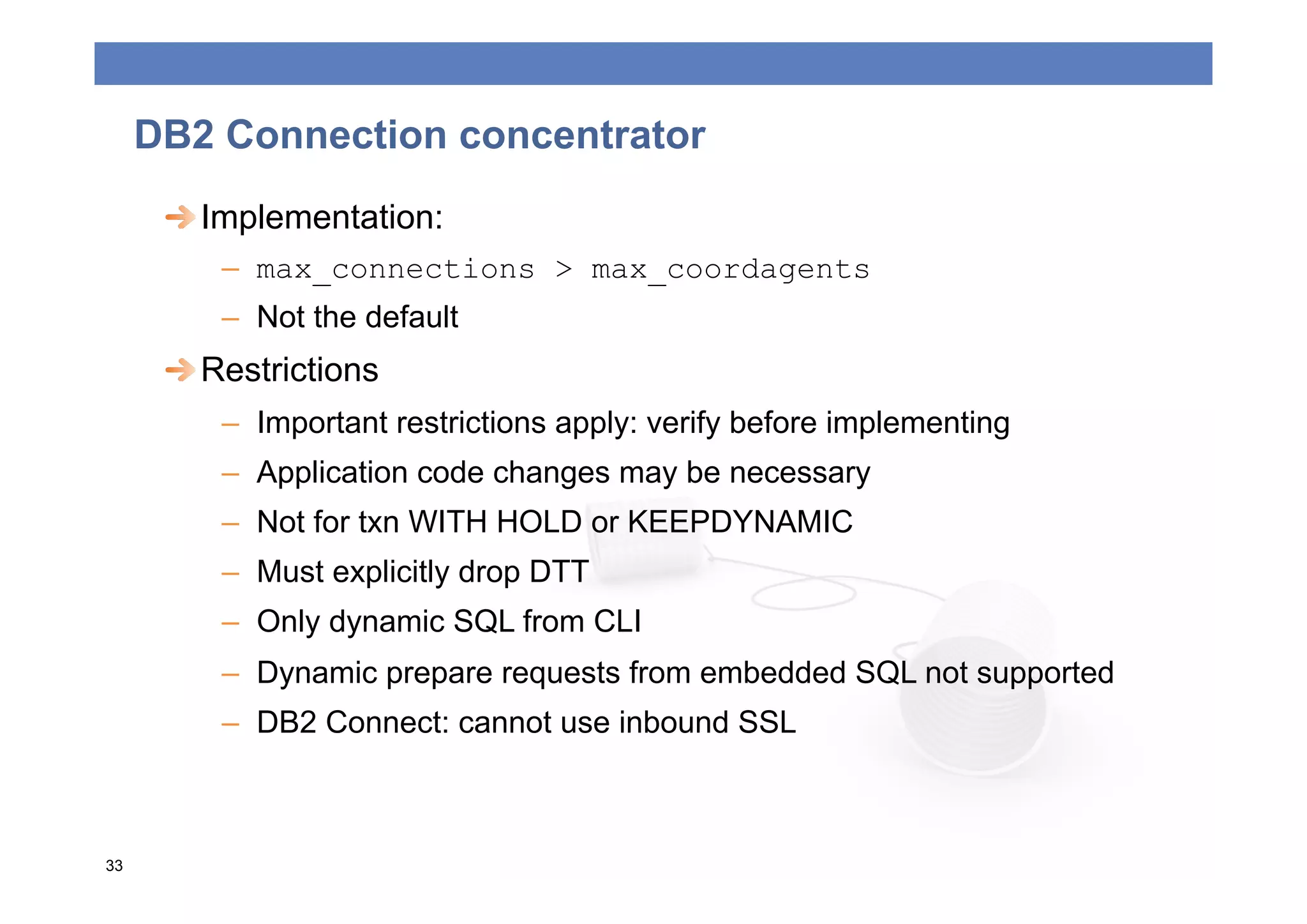 DB2 Connection concentrator
      
  Implementation:
         –  max_connections > max_coordagents
         –  Not the default
      
  Restrictions
         –  Important restrictions apply: verify before implementing
         –  Application code changes may be necessary
         –  Not for txn WITH HOLD or KEEPDYNAMIC
         –  Must explicitly drop DTT
         –  Only dynamic SQL from CLI
         –  Dynamic prepare requests from embedded SQL not supported
         –  DB2 Connect: cannot use inbound SSL



33
 