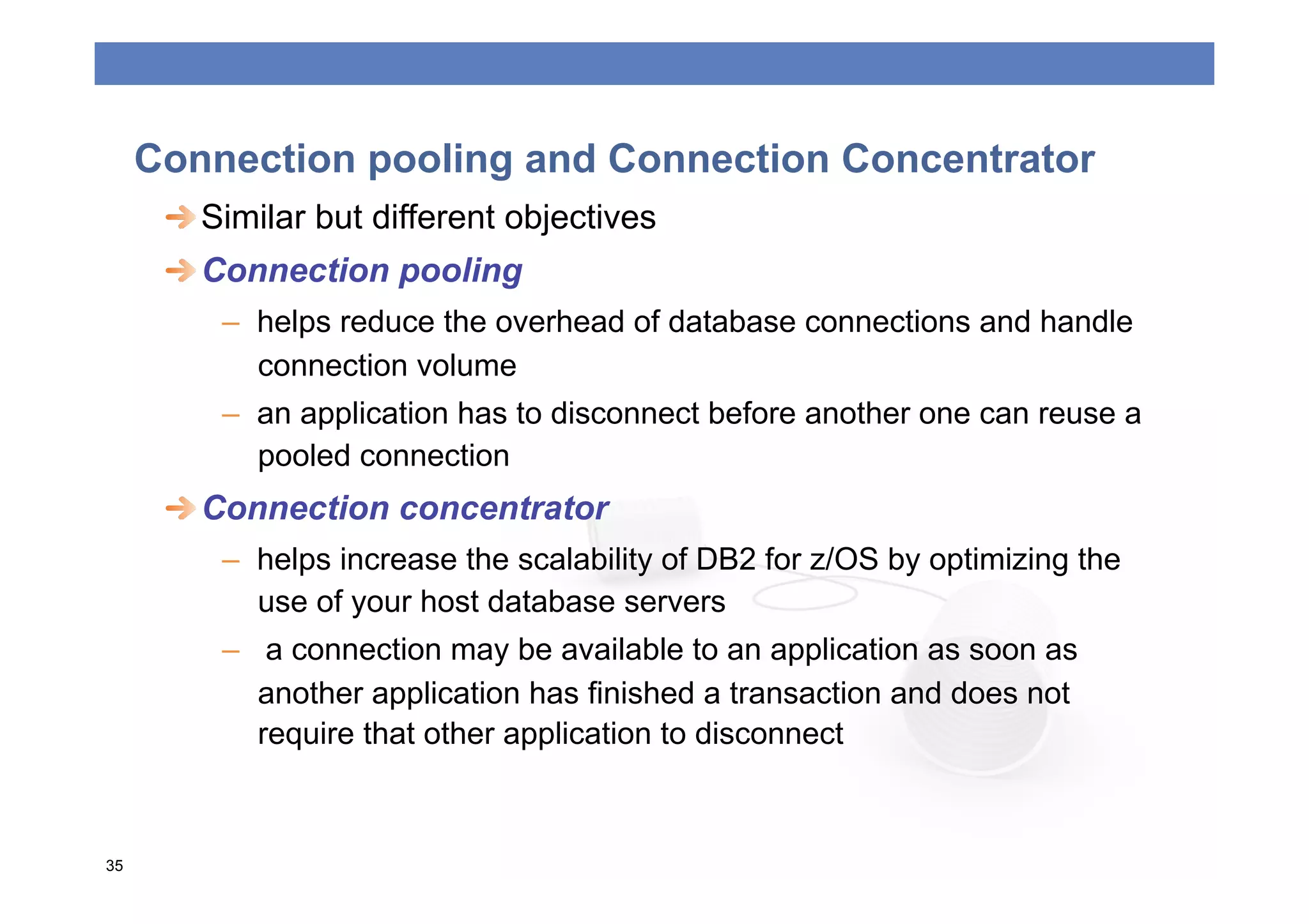 Connection pooling and Connection Concentrator
      
  Similar but different objectives
      
  Connection pooling
         –  helps reduce the overhead of database connections and handle
            connection volume
         –  an application has to disconnect before another one can reuse a
            pooled connection
      
  Connection concentrator
         –  helps increase the scalability of DB2 for z/OS by optimizing the
            use of your host database servers
         –  a connection may be available to an application as soon as
            another application has finished a transaction and does not
            require that other application to disconnect



35
 