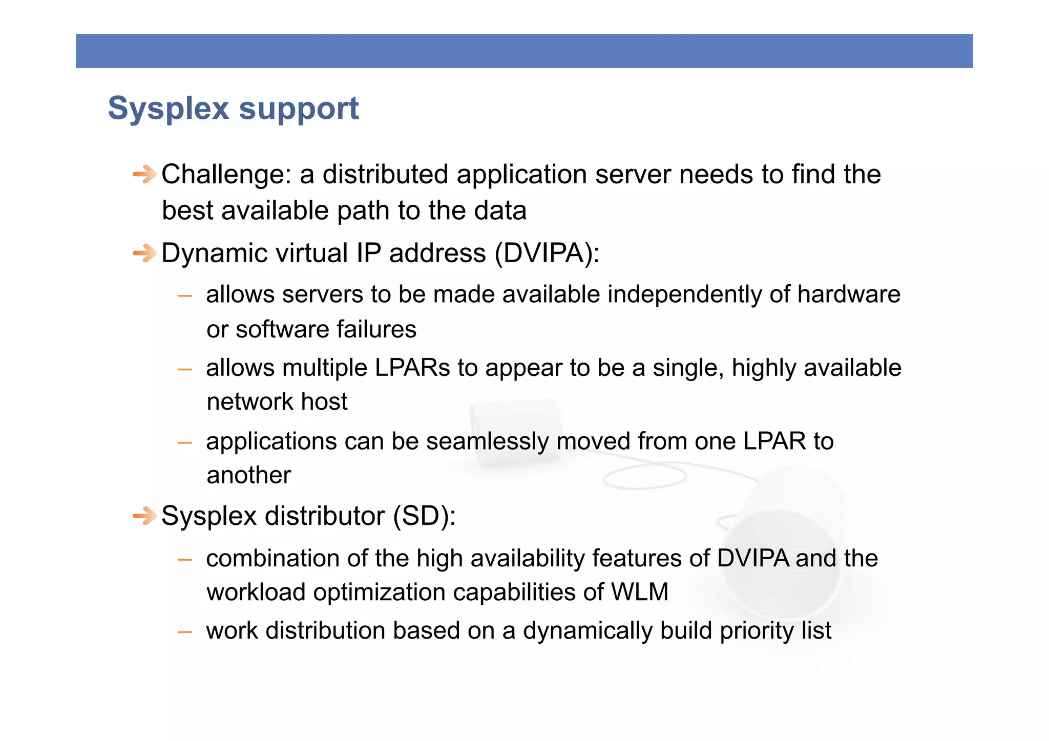 Sysplex support
 
  Challenge: a distributed application server needs to find the
    best available path to the data
 
  Dynamic virtual IP address (DVIPA):
    –  allows servers to be made available independently of hardware
       or software failures
    –  allows multiple LPARs to appear to be a single, highly available
       network host
    –  applications can be seamlessly moved from one LPAR to
       another
 
  Sysplex distributor (SD):
    –  combination of the high availability features of DVIPA and the
       workload optimization capabilities of WLM
    –  work distribution based on a dynamically build priority list
 