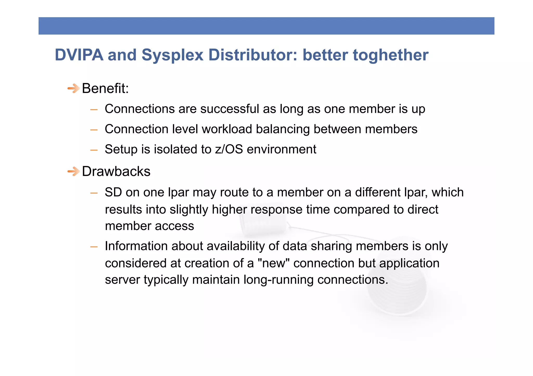 DVIPA and Sysplex Distributor: better toghether
 
  Benefit:
     –  Connections are successful as long as one member is up
     –  Connection level workload balancing between members
     –  Setup is isolated to z/OS environment
 
  Drawbacks
     –  SD on one lpar may route to a member on a different lpar, which
        results into slightly higher response time compared to direct
        member access
     –  Information about availability of data sharing members is only
        considered at creation of a "new" connection but application
        server typically maintain long-running connections.
 