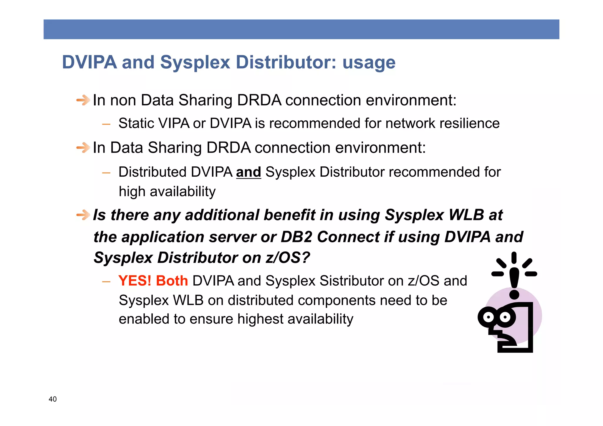 DVIPA and Sysplex Distributor: usage
      
  In non Data Sharing DRDA connection environment:
         –  Static VIPA or DVIPA is recommended for network resilience
      
  In Data Sharing DRDA connection environment:
         –  Distributed DVIPA and Sysplex Distributor recommended for
            high availability
      
  Is there any additional benefit in using Sysplex WLB at
         the application server or DB2 Connect if using DVIPA and
         Sysplex Distributor on z/OS?
         –  YES! Both DVIPA and Sysplex Sistributor on z/OS and
            Sysplex WLB on distributed components need to be
            enabled to ensure highest availability




40
 