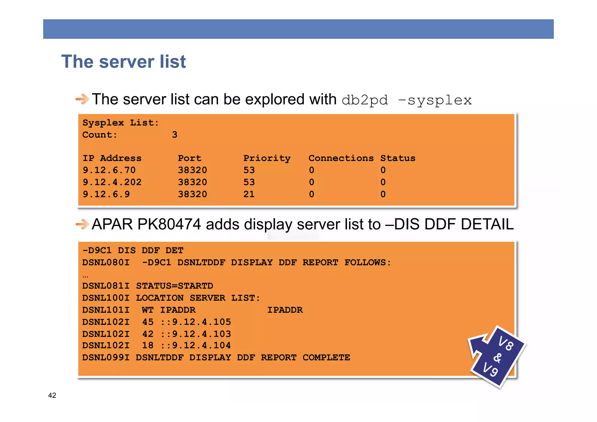 The server list
      
  The server list can be explored with db2pd –sysplex
       Sysplex List:
       Count:          3

       IP Address       Port     Priority   Connections   Status
       9.12.6.70        38320    53         0             0
       9.12.4.202       38320    53         0             0
       9.12.6.9         38320    21         0             0


      
  APAR PK80474 adds display server list to –DIS DDF DETAIL
       -D9C1 DIS DDF DET
       DSNL080I -D9C1 DSNLTDDF DISPLAY DDF REPORT FOLLOWS:
       …
       DSNL081I STATUS=STARTD
       DSNL100I LOCATION SERVER LIST:
       DSNL101I WT IPADDR             IPADDR
       DSNL102I 45 ::9.12.4.105
       DSNL102I 42 ::9.12.4.103
       DSNL102I 18 ::9.12.4.104
       DSNL099I DSNLTDDF DISPLAY DDF REPORT COMPLETE


42
 
