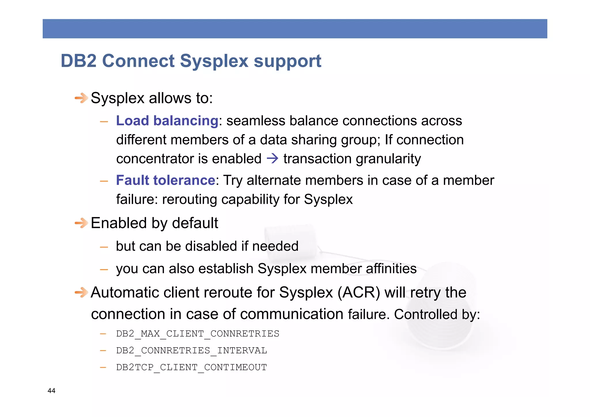 DB2 Connect Sysplex support
      
  Sysplex allows to:
         –  Load balancing: seamless balance connections across
            different members of a data sharing group; If connection
            concentrator is enabled  transaction granularity
         –  Fault tolerance: Try alternate members in case of a member
            failure: rerouting capability for Sysplex
      
  Enabled by default
         –  but can be disabled if needed
         –  you can also establish Sysplex member affinities
      
  Automatic client reroute for Sysplex (ACR) will retry the
         connection in case of communication failure. Controlled by:
         –  DB2_MAX_CLIENT_CONNRETRIES
         –  DB2_CONNRETRIES_INTERVAL
         –  DB2TCP_CLIENT_CONTIMEOUT

44
 
