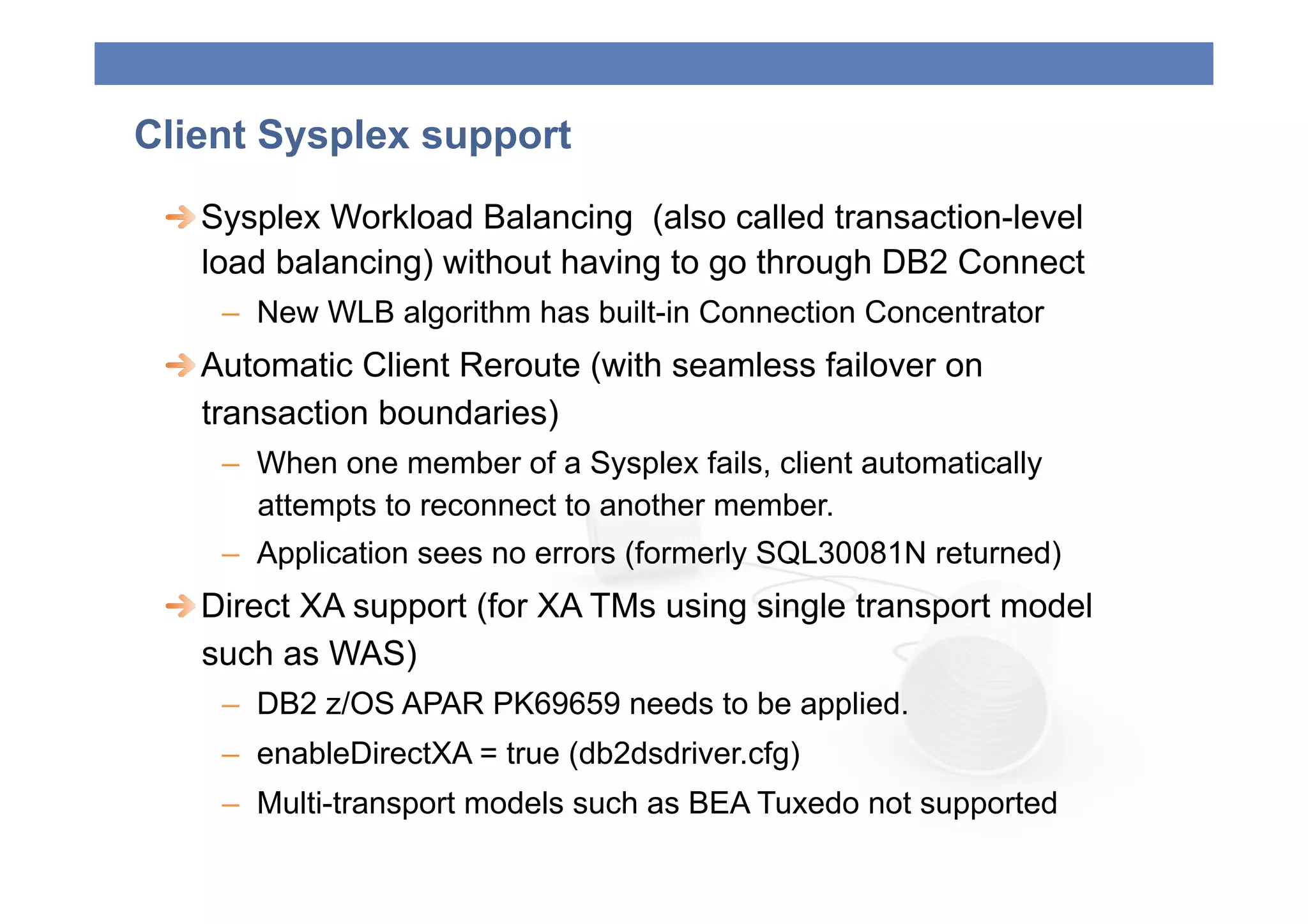 Client Sysplex support
 
  Sysplex Workload Balancing (also called transaction-level
    load balancing) without having to go through DB2 Connect
    –  New WLB algorithm has built-in Connection Concentrator
 
  Automatic Client Reroute (with seamless failover on
    transaction boundaries)
    –  When one member of a Sysplex fails, client automatically
       attempts to reconnect to another member.
    –  Application sees no errors (formerly SQL30081N returned)
 
  Direct XA support (for XA TMs using single transport model
    such as WAS)
    –  DB2 z/OS APAR PK69659 needs to be applied.
    –  enableDirectXA = true (db2dsdriver.cfg)
    –  Multi-transport models such as BEA Tuxedo not supported
 