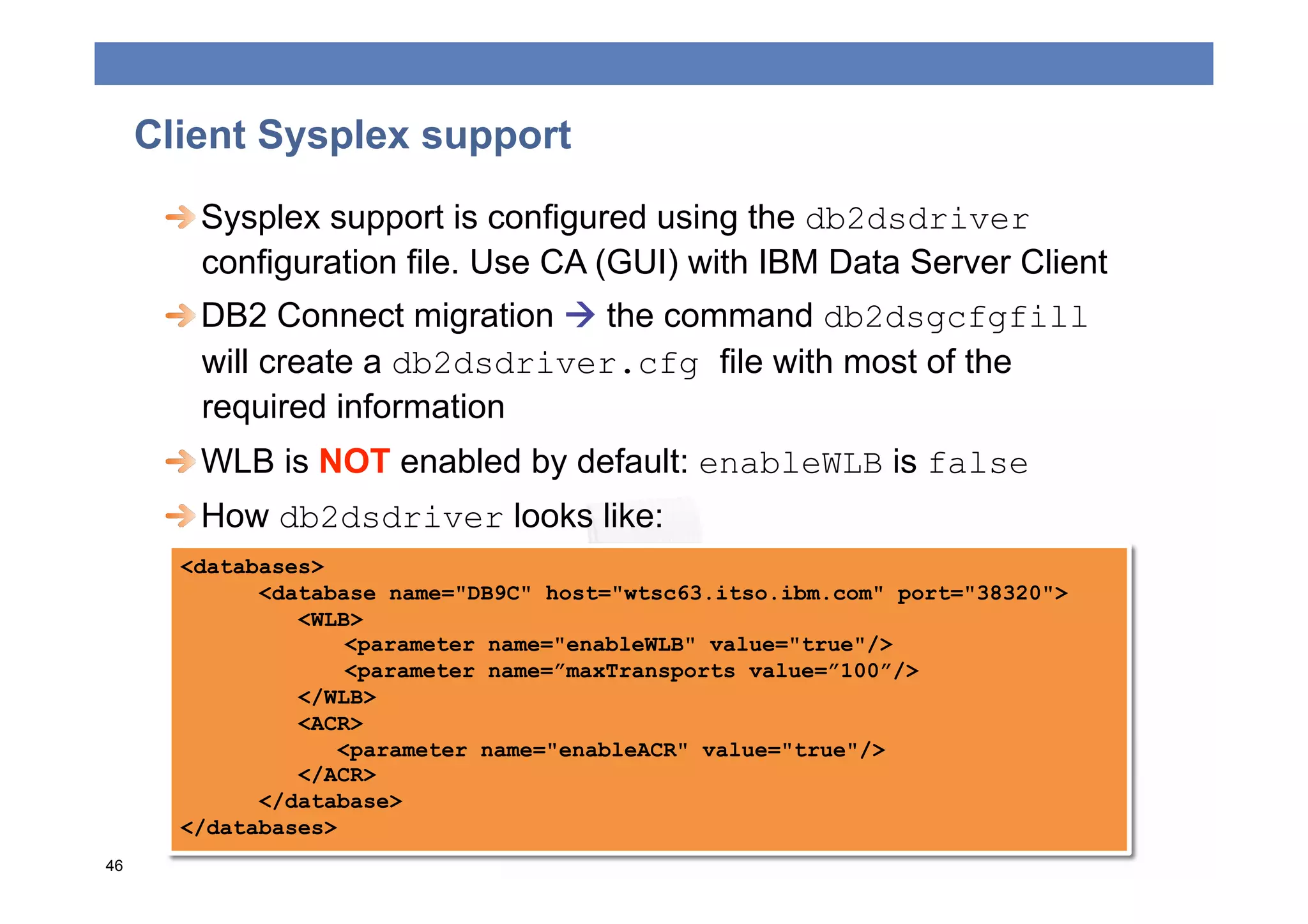 Client Sysplex support
      
  Sysplex support is configured using the db2dsdriver
         configuration file. Use CA (GUI) with IBM Data Server Client
      
  DB2 Connect migration  the command db2dsgcfgfill
         will create a db2dsdriver.cfg file with most of the
         required information
      
  WLB is NOT enabled by default: enableWLB is false
      
  How db2dsdriver looks like:
       <databases>
             <database name="DB9C" host="wtsc63.itso.ibm.com" port="38320">
                <WLB>
                     <parameter name="enableWLB" value="true"/>
                     <parameter name=”maxTransports value=”100”/>
                </WLB>
                <ACR>
                    <parameter name="enableACR" value="true"/>
                </ACR>
             </database>
       </databases>
46
 