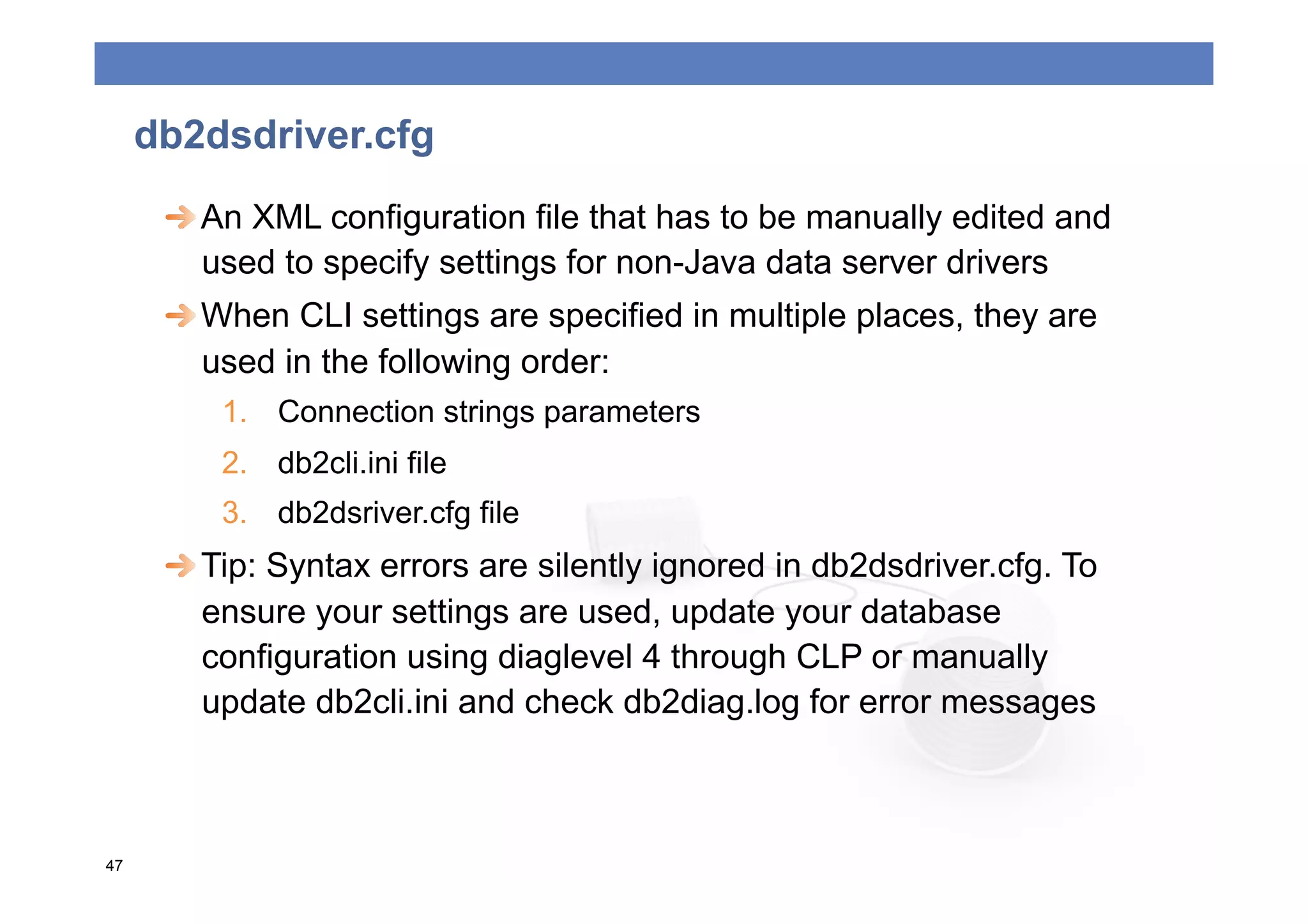 db2dsdriver.cfg
      
  An XML configuration file that has to be manually edited and
         used to specify settings for non-Java data server drivers
      
  When CLI settings are specified in multiple places, they are
         used in the following order:
         1.  Connection strings parameters
         2.  db2cli.ini file
         3.  db2dsriver.cfg file
      
  Tip: Syntax errors are silently ignored in db2dsdriver.cfg. To
         ensure your settings are used, update your database
         configuration using diaglevel 4 through CLP or manually
         update db2cli.ini and check db2diag.log for error messages



47
 