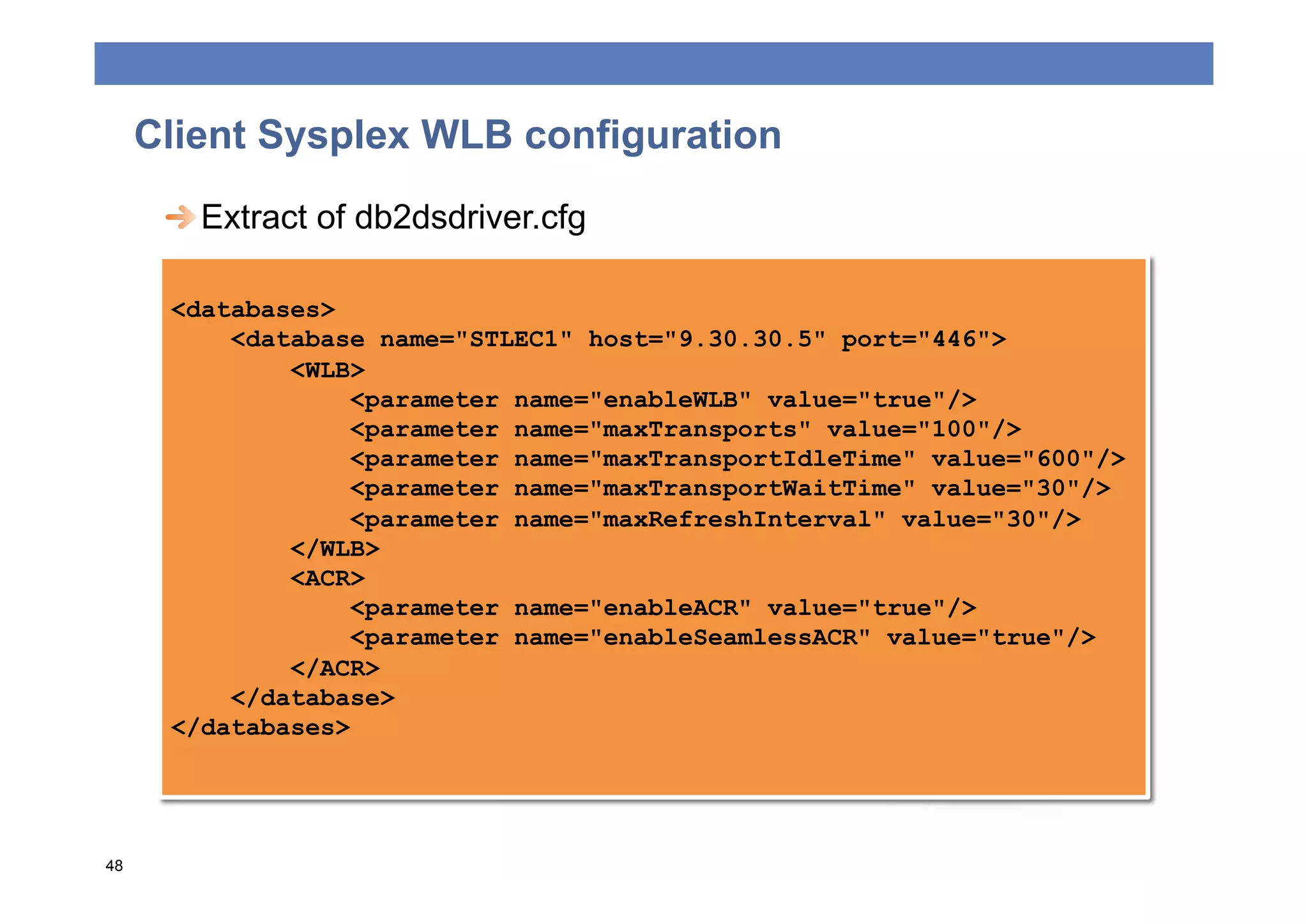 Client Sysplex WLB configuration
      
  Extract of db2dsdriver.cfg

      <databases>
          <database name="STLEC1" host="9.30.30.5" port="446">
              <WLB>
                  <parameter name="enableWLB" value="true"/>
                  <parameter name="maxTransports" value="100"/>
                  <parameter name="maxTransportIdleTime" value="600"/>
                  <parameter name="maxTransportWaitTime" value="30"/>
                  <parameter name="maxRefreshInterval" value="30"/>
              </WLB>
              <ACR>
                  <parameter name="enableACR" value="true"/>
                  <parameter name="enableSeamlessACR" value="true"/>
              </ACR>
          </database>
      </databases>




48
 