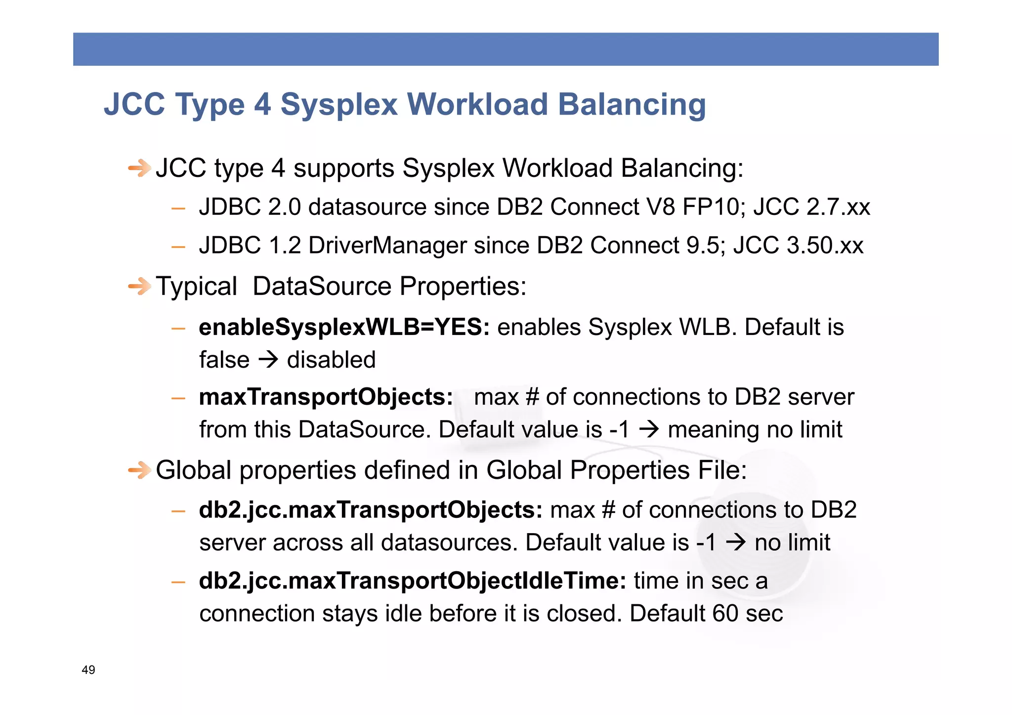 JCC Type 4 Sysplex Workload Balancing
      
  JCC type 4 supports Sysplex Workload Balancing:
         –  JDBC 2.0 datasource since DB2 Connect V8 FP10; JCC 2.7.xx
         –  JDBC 1.2 DriverManager since DB2 Connect 9.5; JCC 3.50.xx
      
  Typical DataSource Properties:
         –  enableSysplexWLB=YES: enables Sysplex WLB. Default is
            false  disabled
         –  maxTransportObjects: max # of connections to DB2 server
            from this DataSource. Default value is -1  meaning no limit
      
  Global properties defined in Global Properties File:
         –  db2.jcc.maxTransportObjects: max # of connections to DB2
            server across all datasources. Default value is -1  no limit
         –  db2.jcc.maxTransportObjectIdleTime: time in sec a
            connection stays idle before it is closed. Default 60 sec

49
 