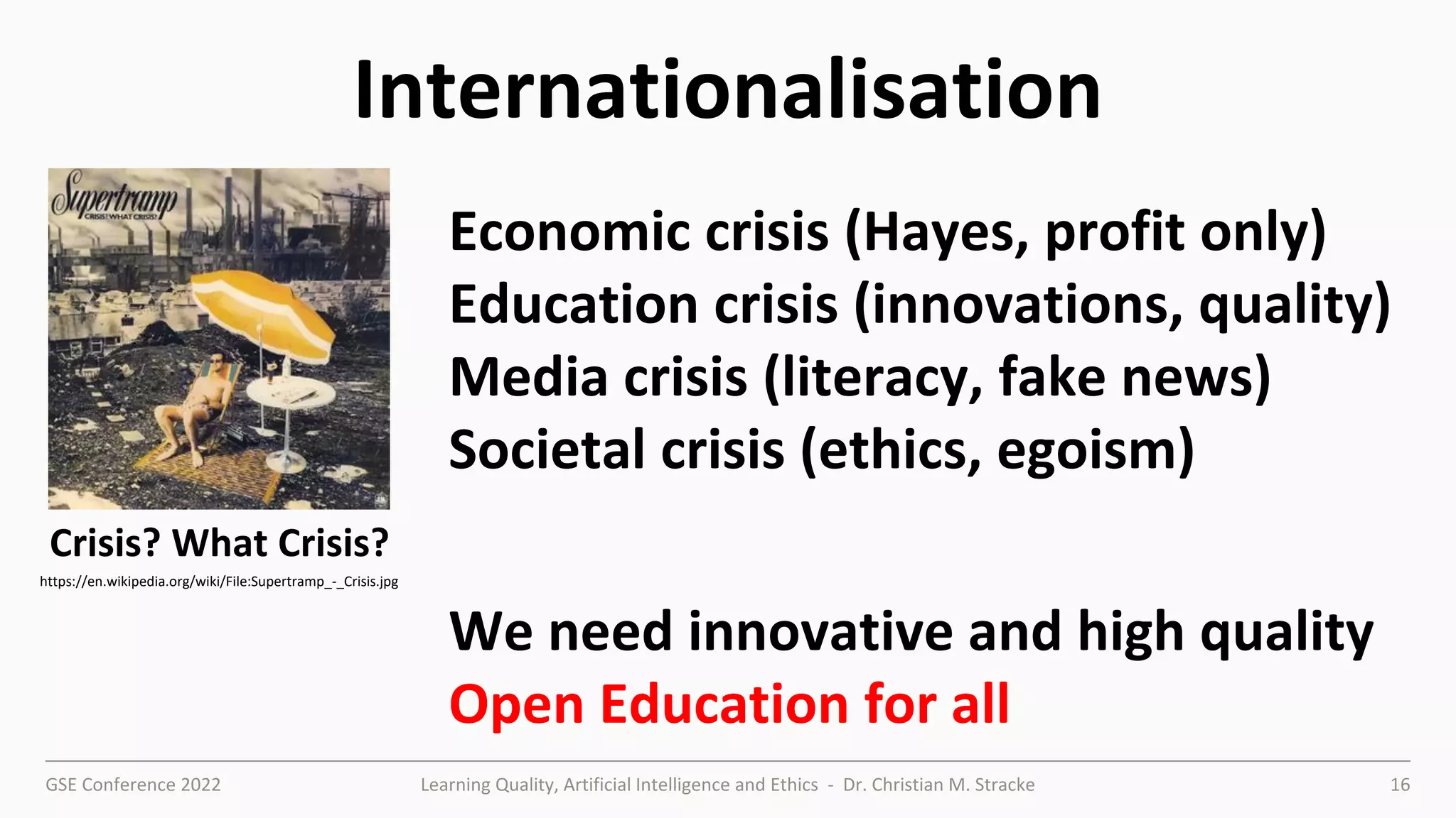 GSE Conference 2022 Learning Quality, Artificial Intelligence and Ethics - Dr. Christian M. Stracke 16
Internationalisation
https://en.wikipedia.org/wiki/File:Supertramp_-_Crisis.jpg
Economic crisis (Hayes, profit only)
Education crisis (innovations, quality)
Media crisis (literacy, fake news)
Societal crisis (ethics, egoism)
We need innovative and high quality
Open Education for all
Crisis? What Crisis?
 