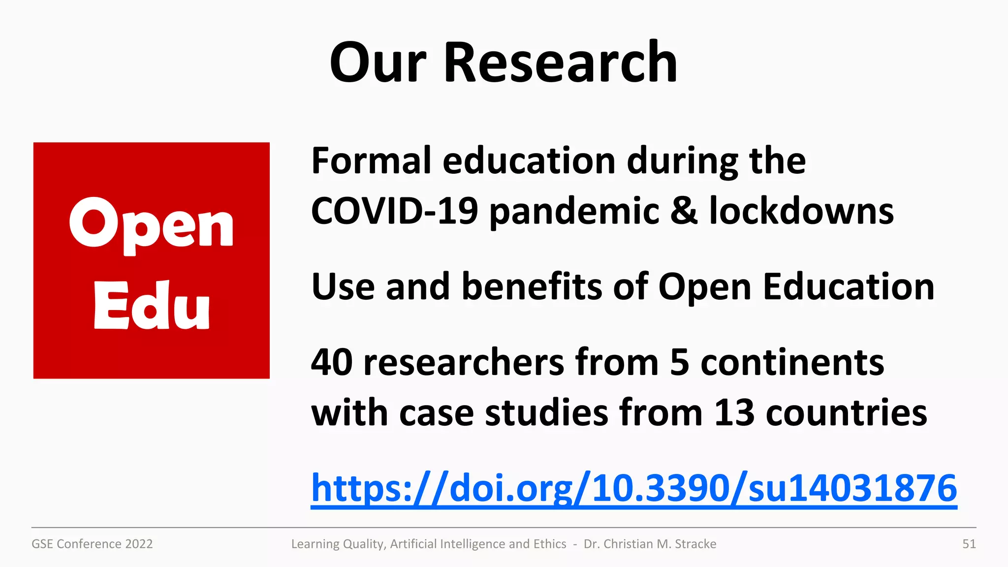 GSE Conference 2022 Learning Quality, Artificial Intelligence and Ethics - Dr. Christian M. Stracke 51
Our Research
Formal education during the
COVID-19 pandemic & lockdowns
Use and benefits of Open Education
40 researchers from 5 continents
with case studies from 13 countries
https://doi.org/10.3390/su14031876
Open
Edu
 