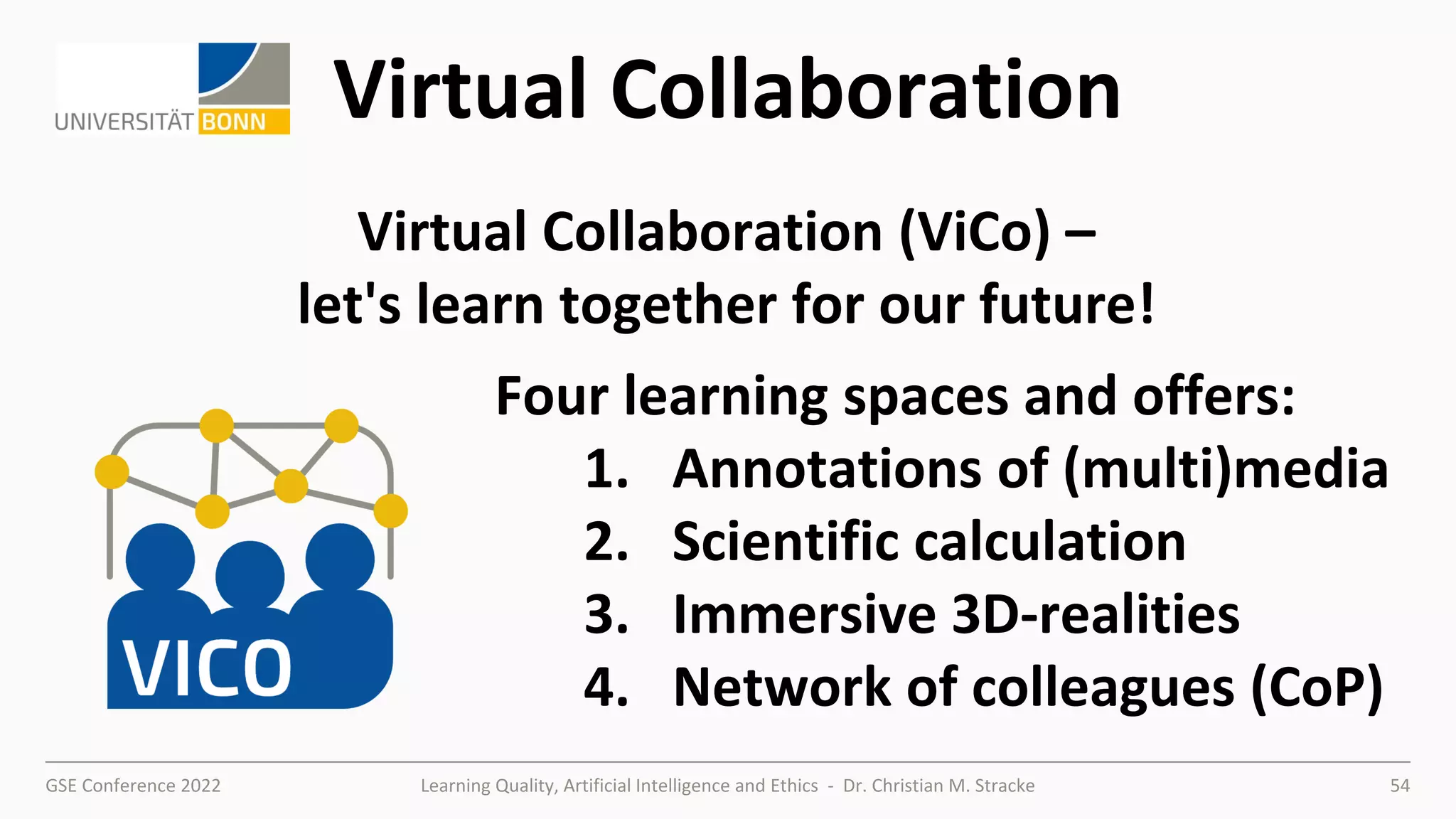 GSE Conference 2022 Learning Quality, Artificial Intelligence and Ethics - Dr. Christian M. Stracke 54
Virtual Collaboration
Four learning spaces and offers:
1. Annotations of (multi)media
2. Scientific calculation
3. Immersive 3D-realities
4. Network of colleagues (CoP)
Virtual Collaboration (ViCo) –
let's learn together for our future!
 