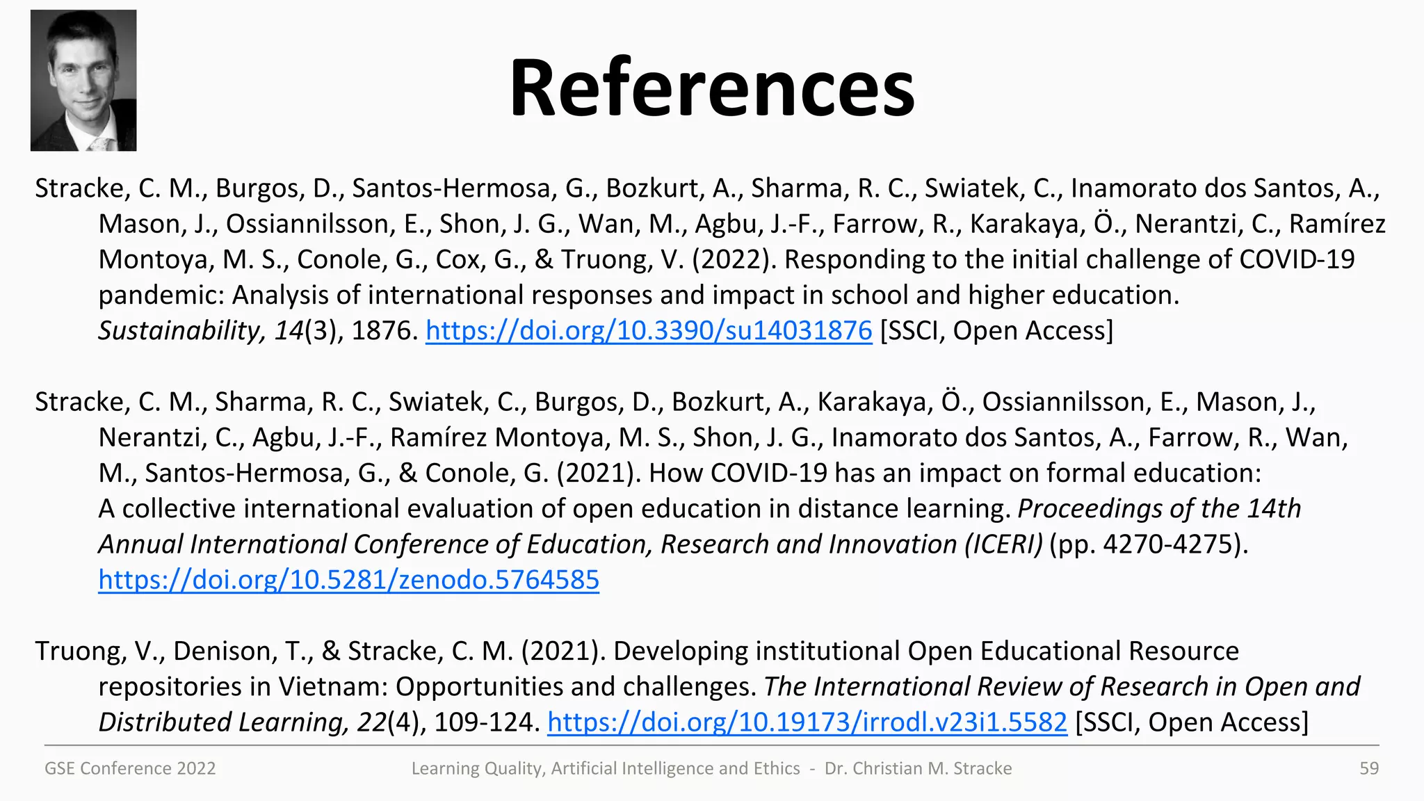 GSE Conference 2022 Learning Quality, Artificial Intelligence and Ethics - Dr. Christian M. Stracke 59
References
Stracke, C. M., Burgos, D., Santos-Hermosa, G., Bozkurt, A., Sharma, R. C., Swiatek, C., Inamorato dos Santos, A.,
Mason, J., Ossiannilsson, E., Shon, J. G., Wan, M., Agbu, J.-F., Farrow, R., Karakaya, Ö., Nerantzi, C., Ramírez
Montoya, M. S., Conole, G., Cox, G., & Truong, V. (2022). Responding to the initial challenge of COVID-19
pandemic: Analysis of international responses and impact in school and higher education.
Sustainability, 14(3), 1876. https://doi.org/10.3390/su14031876 [SSCI, Open Access]
Stracke, C. M., Sharma, R. C., Swiatek, C., Burgos, D., Bozkurt, A., Karakaya, Ö., Ossiannilsson, E., Mason, J.,
Nerantzi, C., Agbu, J.-F., Ramírez Montoya, M. S., Shon, J. G., Inamorato dos Santos, A., Farrow, R., Wan,
M., Santos-Hermosa, G., & Conole, G. (2021). How COVID-19 has an impact on formal education:
A collective international evaluation of open education in distance learning. Proceedings of the 14th
Annual International Conference of Education, Research and Innovation (ICERI) (pp. 4270-4275).
https://doi.org/10.5281/zenodo.5764585
Truong, V., Denison, T., & Stracke, C. M. (2021). Developing institutional Open Educational Resource
repositories in Vietnam: Opportunities and challenges. The International Review of Research in Open and
Distributed Learning, 22(4), 109-124. https://doi.org/10.19173/irrodl.v23i1.5582 [SSCI, Open Access]
 