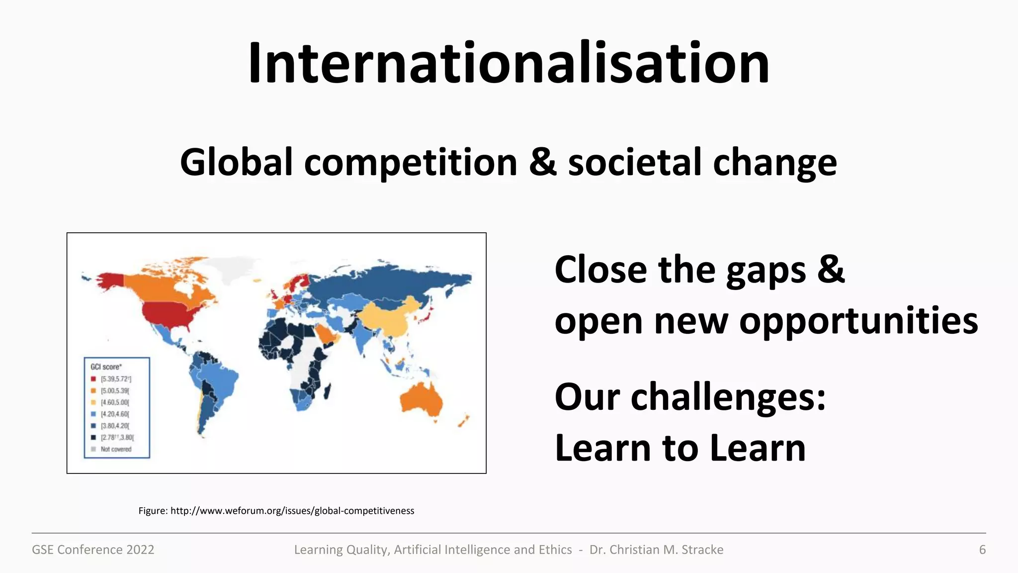 GSE Conference 2022 Learning Quality, Artificial Intelligence and Ethics - Dr. Christian M. Stracke 6
Internationalisation
Figure: http://www.weforum.org/issues/global-competitiveness
Close the gaps &
open new opportunities
Our challenges:
Learn to Learn
Global competition & societal change
 