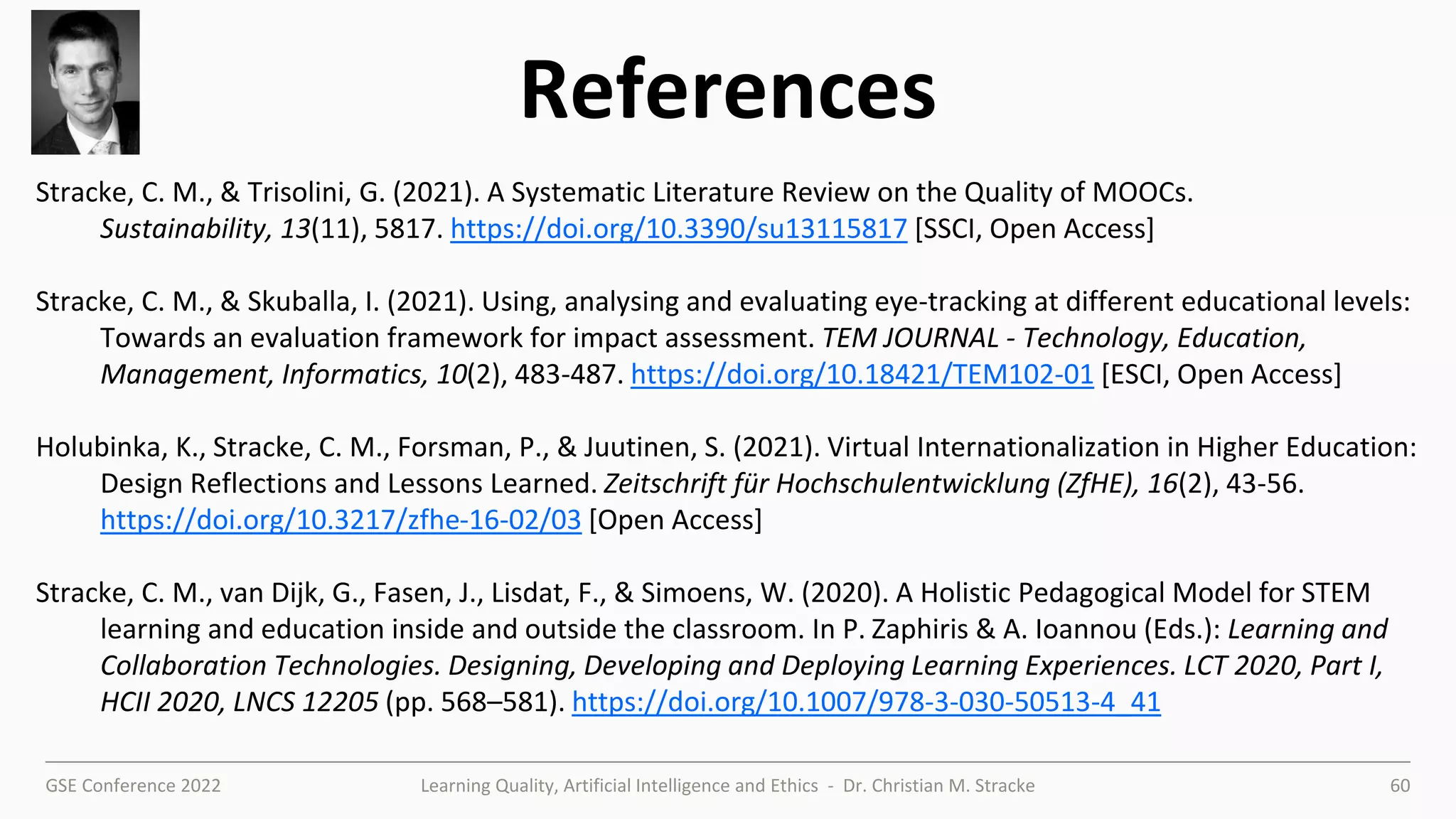 GSE Conference 2022 Learning Quality, Artificial Intelligence and Ethics - Dr. Christian M. Stracke 60
References
Stracke, C. M., & Trisolini, G. (2021). A Systematic Literature Review on the Quality of MOOCs.
Sustainability, 13(11), 5817. https://doi.org/10.3390/su13115817 [SSCI, Open Access]
Stracke, C. M., & Skuballa, I. (2021). Using, analysing and evaluating eye-tracking at different educational levels:
Towards an evaluation framework for impact assessment. TEM JOURNAL - Technology, Education,
Management, Informatics, 10(2), 483-487. https://doi.org/10.18421/TEM102-01 [ESCI, Open Access]
Holubinka, K., Stracke, C. M., Forsman, P., & Juutinen, S. (2021). Virtual Internationalization in Higher Education:
Design Reflections and Lessons Learned. Zeitschrift für Hochschulentwicklung (ZfHE), 16(2), 43-56.
https://doi.org/10.3217/zfhe-16-02/03 [Open Access]
Stracke, C. M., van Dijk, G., Fasen, J., Lisdat, F., & Simoens, W. (2020). A Holistic Pedagogical Model for STEM
learning and education inside and outside the classroom. In P. Zaphiris & A. Ioannou (Eds.): Learning and
Collaboration Technologies. Designing, Developing and Deploying Learning Experiences. LCT 2020, Part I,
HCII 2020, LNCS 12205 (pp. 568–581). https://doi.org/10.1007/978-3-030-50513-4_41
 