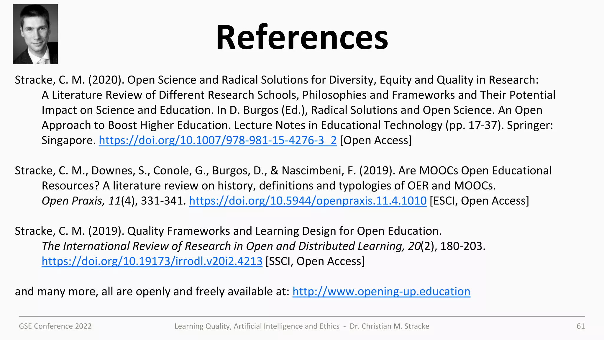GSE Conference 2022 Learning Quality, Artificial Intelligence and Ethics - Dr. Christian M. Stracke 61
References
Stracke, C. M. (2020). Open Science and Radical Solutions for Diversity, Equity and Quality in Research:
A Literature Review of Different Research Schools, Philosophies and Frameworks and Their Potential
Impact on Science and Education. In D. Burgos (Ed.), Radical Solutions and Open Science. An Open
Approach to Boost Higher Education. Lecture Notes in Educational Technology (pp. 17-37). Springer:
Singapore. https://doi.org/10.1007/978-981-15-4276-3_2 [Open Access]
Stracke, C. M., Downes, S., Conole, G., Burgos, D., & Nascimbeni, F. (2019). Are MOOCs Open Educational
Resources? A literature review on history, definitions and typologies of OER and MOOCs.
Open Praxis, 11(4), 331-341. https://doi.org/10.5944/openpraxis.11.4.1010 [ESCI, Open Access]
Stracke, C. M. (2019). Quality Frameworks and Learning Design for Open Education.
The International Review of Research in Open and Distributed Learning, 20(2), 180-203.
https://doi.org/10.19173/irrodl.v20i2.4213 [SSCI, Open Access]
and many more, all are openly and freely available at: http://www.opening-up.education
 