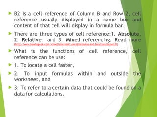 B2 Is a cell reference of Column B and Row 2, cell
reference usually displayed in a name box and
content of that cell will display in formula bar.
 There are three types of cell reference:1. Absolute,
2. Relative and 3. Mixed referencing. Read more
(http://www.howtogeek.com/school/microsoft-excel-formulas-and-functions/lesson3/)
 What is the functions of cell reference, cell
reference can be use:
 1. To locate a cell faster,
 2. To input formulas within and outside the
worksheet, and
 3. To refer to a certain data that could be found on a
data for calculations.
 