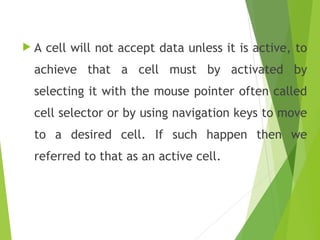  A cell will not accept data unless it is active, to
achieve that a cell must by activated by
selecting it with the mouse pointer often called
cell selector or by using navigation keys to move
to a desired cell. If such happen then we
referred to that as an active cell.
 