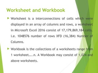 Worksheet and Workbook
 Worksheet is a interconnections of cells which were
displayed in an array of columns and rows, a worksheet
in Microsoft Excel 2016 consist of 17,179,869,184 cells.
i.e. 1048576 number of rows XFD (16,384) Number of
Columns.
 Workbook is the collections of a worksheets range from
1 worksheet…..n. A Workbook may consist of 1,024 and
above worksheets.
 