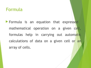 Formula
 Formula is an equation that expressed
mathematical operation on a given cell,
formulas help in carrying out automatic
calculations of data on a given cell or an
array of cells.
 