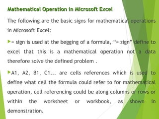 Mathematical Operation in Microsoft ExcelMathematical Operation in Microsoft Excel
The following are the basic signs for mathematical operations
in Microsoft Excel:
= sign is used at the begging of a formula, “= sign” define to
excel that this is a mathematical operation not a data
therefore solve the defined problem .
A1, A2, B1, C1... are cells references which is used to
define what cell the formula could refer to for mathematical
operation, cell referencing could be along columns or rows or
within the worksheet or workbook, as shown in
demonstration.
 