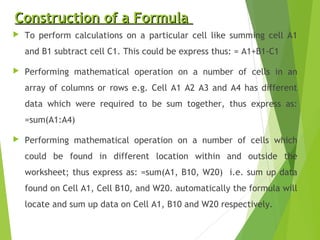 Construction of a FormulaConstruction of a Formula
 To perform calculations on a particular cell like summing cell A1
and B1 subtract cell C1. This could be express thus: = A1+B1-C1
 Performing mathematical operation on a number of cells in an
array of columns or rows e.g. Cell A1 A2 A3 and A4 has different
data which were required to be sum together, thus express as:
=sum(A1:A4)
 Performing mathematical operation on a number of cells which
could be found in different location within and outside the
worksheet; thus express as: =sum(A1, B10, W20) i.e. sum up data
found on Cell A1, Cell B10, and W20. automatically the formula will
locate and sum up data on Cell A1, B10 and W20 respectively.
 