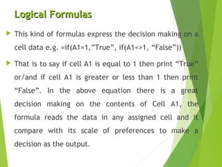 Logical FormulasLogical Formulas
 This kind of formulas express the decision making on a
cell data e.g. =if(A1=1,”True”, if(A1<>1, “False”))
 That is to say if cell A1 is equal to 1 then print “True”
or/and if cell A1 is greater or less than 1 then print
“False”. In the above equation there is a great
decision making on the contents of Cell A1, the
formula reads the data in any assigned cell and it
compare with its scale of preferences to make a
decision as the output.
 