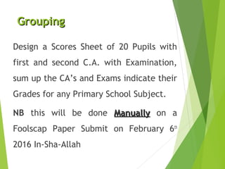 GroupingGrouping
Design a Scores Sheet of 20 Pupils with
first and second C.A. with Examination,
sum up the CA’s and Exams indicate their
Grades for any Primary School Subject.
NB this will be done ManuallyManually on a
Foolscap Paper Submit on February 6th
2016 In-Sha-Allah
 