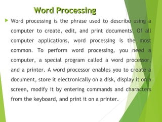 Word ProcessingWord Processing
 Word processing is the phrase used to describe using a
computer to create, edit, and print documents. Of all
computer applications, word processing is the most
common. To perform word processing, you need a
computer, a special program called a word processor,
and a printer. A word processor enables you to create a
document, store it electronically on a disk, display it on a
screen, modify it by entering commands and characters
from the keyboard, and print it on a printer.
 