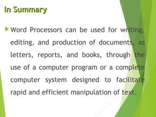 In SummaryIn Summary
Word Processors can be used for writing,
editing, and production of documents, as
letters, reports, and books, through the
use of a computer program or a complete
computer system designed to facilitate
rapid and efficient manipulation of text.
 