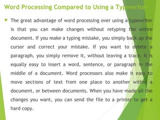Word Processing Compared to Using a Typewriter
 The great advantage of word processing over using a typewriter
is that you can make changes without retyping the entire
document. If you make a typing mistake, you simply back up the
cursor and correct your mistake. If you want to delete a
paragraph, you simply remove it, without leaving a trace. It is
equally easy to insert a word, sentence, or paragraph in the
middle of a document. Word processors also make it easy to
move sections of text from one place to another within a
document, or between documents. When you have made all the
changes you want, you can send the file to a printer to get a
hard copy.
 
