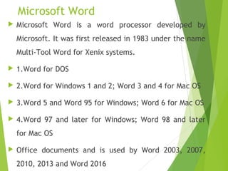 Microsoft Word
 Microsoft Word is a word processor developed by
Microsoft. It was first released in 1983 under the name
Multi-Tool Word for Xenix systems.
 1.Word for DOS
 2.Word for Windows 1 and 2; Word 3 and 4 for Mac OS
 3.Word 5 and Word 95 for Windows; Word 6 for Mac OS
 4.Word 97 and later for Windows; Word 98 and later
for Mac OS
 Office documents and is used by Word 2003, 2007,
2010, 2013 and Word 2016
 