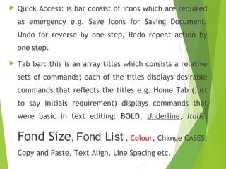  Quick Access: is bar consist of icons which are required
as emergency e.g. Save Icons for Saving Document,
Undo for reverse by one step, Redo repeat action by
one step.
 Tab bar: this is an array titles which consists a relative
sets of commands; each of the titles displays desirable
commands that reflects the titles e.g. Home Tab (just
to say Initials requirement) displays commands that
were basic in text editing: BOLD, Underline, Italic,
Fond Size, Fond List , Colour, Change CASES,
Copy and Paste, Text Align, Line Spacing etc.
 