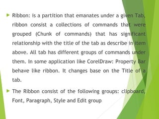  Ribbon: is a partition that emanates under a given Tab,
ribbon consist a collections of commands that were
grouped (Chunk of commands) that has significant
relationship with the title of the tab as describe in item
above. All tab has different groups of commands under
them. In some application like CorelDraw: Property Bar
behave like ribbon. It changes base on the Title of a
tab.
 The Ribbon consist of the following groups: clipboard,
Font, Paragraph, Style and Edit group
 