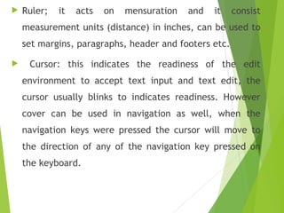  Ruler; it acts on mensuration and it consist
measurement units (distance) in inches, can be used to
set margins, paragraphs, header and footers etc.
 Cursor: this indicates the readiness of the edit
environment to accept text input and text edit, the
cursor usually blinks to indicates readiness. However
cover can be used in navigation as well, when the
navigation keys were pressed the cursor will move to
the direction of any of the navigation key pressed on
the keyboard.
 