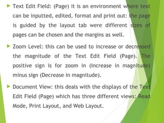  Text Edit Field: (Page) it is an environment where text
can be inputted, edited, format and print out: the page
is guided by the layout tab were different sizes of
pages can be chosen and the margins as well.
 Zoom Level: this can be used to increase or decreased
the magnitude of the Text Edit Field (Page). The
positive sign is for zoom in (Increase in magnitude)
minus sign (Decrease in magnitude).
 Document View: this deals with the displays of the Text
Edit Field (Page) which has three different views: Read
Mode, Print Layout, and Web Layout.
 
