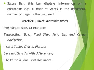  Status Bar: this bar displays information on a
document: e.g. number of words in the document,
number of pages in the document.
Practical Use of Microsoft WordPractical Use of Microsoft Word
Page Setup: Size, Orientation;
Typesetting: Bold, Fond Size, Fond List and Cursor
Navigation;
Insert: Table, Charts, Pictures
Save and Save As with differences;
File Retrieval and Print Document.
 