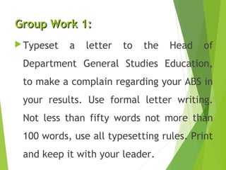 Group Work 1:Group Work 1:
Typeset a letter to the Head of
Department General Studies Education,
to make a complain regarding your ABS in
your results. Use formal letter writing.
Not less than fifty words not more than
100 words, use all typesetting rules. Print
and keep it with your leader.
 