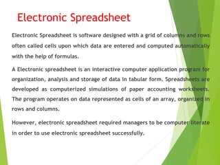 Electronic Spreadsheet
Electronic Spreadsheet is software designed with a grid of columns and rows
often called cells upon which data are entered and computed automatically
with the help of formulas.
A Electronic spreadsheet is an interactive computer application program for
organization, analysis and storage of data in tabular form. Spreadsheets are
developed as computerized simulations of paper accounting worksheets.
The program operates on data represented as cells of an array, organized in
rows and columns.
However, electronic spreadsheet required managers to be computer literate
in order to use electronic spreadsheet successfully.
 