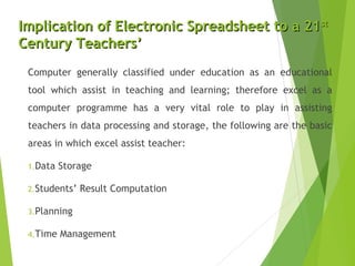 Implication of Electronic Spreadsheet to a 21Implication of Electronic Spreadsheet to a 21stst
Century Teachers’Century Teachers’
Computer generally classified under education as an educational
tool which assist in teaching and learning; therefore excel as a
computer programme has a very vital role to play in assisting
teachers in data processing and storage, the following are the basic
areas in which excel assist teacher:
1.Data Storage
2.Students’ Result Computation
3.Planning
4.Time Management
 