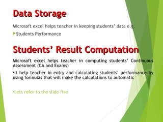 Data StorageData Storage
Microsoft excel helps teacher in keeping students’ data e.g.
Students Performance
Students’ Result ComputationStudents’ Result Computation
Microsoft excel helps teacher in computing students’ Continuous
Assessment (CA and Exams)
•It help teacher in entry and calculating students’ performance by
using formulas that will make the calculations to automatic
•Lets refer to the slide five
 