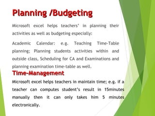Planning /BudgetingPlanning /Budgeting
Microsoft excel helps teachers’ in planning their
activities as well as budgeting especially:
Academic Calendar: e.g. Teaching Time-Table
planning; Planning students activities within and
outside class, Scheduling for CA and Examinations and
planning examination time-table as well.
Time-ManagementTime-Management
Microsoft excel helps teachers in maintain time; e.g. if a
teacher can computes student’s result in 15minutes
manually then it can only takes him 5 minutes
electronically.
 