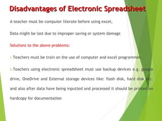 Disadvantages of Electronic SpreadsheetDisadvantages of Electronic Spreadsheet
A teacher must be computer literate before using excel,
Data might be lost due to improper saving or system damage
Solutions to the above problems:
1.Teachers must be train on the use of computer and excel programmes
2.Teachers using electronic spreadsheet must use backup devices e.g. google
drive, OneDrive and External storage devices like: flash disk, hard disk etc.
and also after data have being inputted and processed it should be printed on
hardcopy for documentation
 