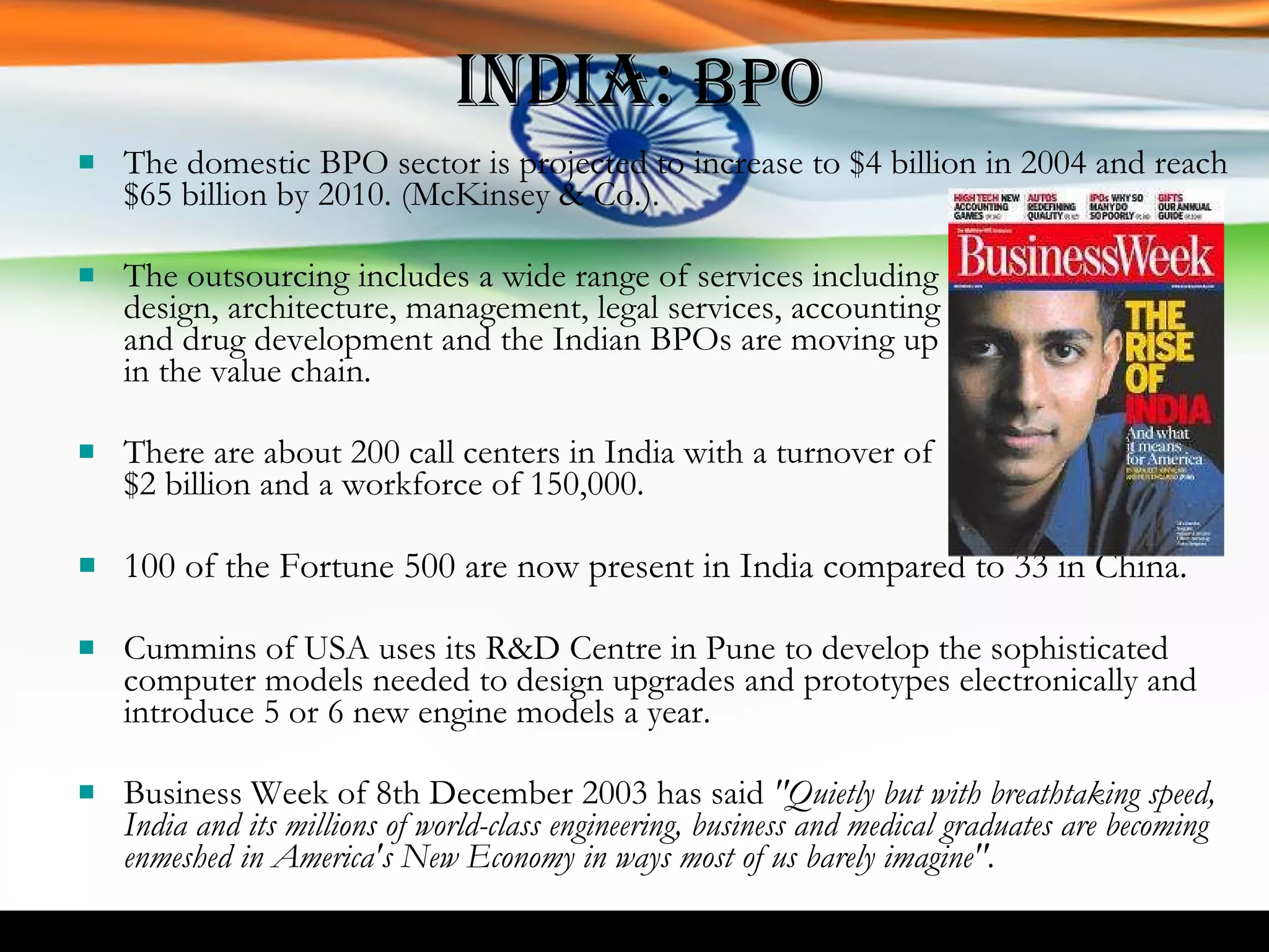 India:  BPO The domestic BPO sector is projected to increase to $4 billion in 2004 and reach $65 billion by 2010. (McKinsey & Co.).  The outsourcing includes a wide range of services including  design, architecture, management, legal services, accounting  and drug development and the Indian BPOs are moving up  in the value chain.  There are about 200 call centers in India with a turnover of  $2 billion and a workforce of 150,000. 100 of the Fortune 500 are now present in India compared to 33 in China. Cummins of USA uses its R&D Centre in Pune to develop the sophisticated computer models needed to design upgrades and prototypes electronically and introduce 5 or 6 new engine models a year. Business Week of 8th December 2003 has said  "Quietly but with breathtaking speed, India and its millions of world-class engineering, business and medical graduates are becoming enmeshed in America's New Economy in ways most of us barely imagine". 