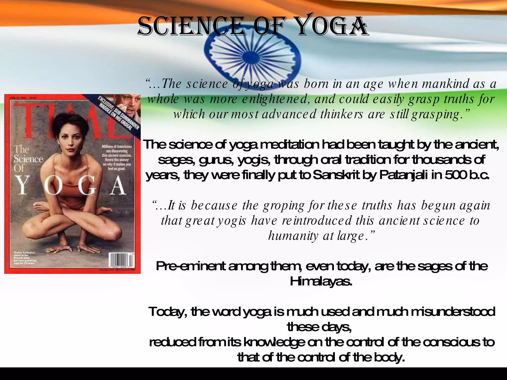 Science of Yoga “… The science of yoga was born in an age when mankind as a whole was more enlightened, and could easily grasp truths for which our most advanced thinkers are still grasping.” The science of yoga meditation had been taught by the ancient, sages, gurus, yogis, through oral tradition for thousands of years, they were finally put to Sanskrit by Patanjali in 500 b.c.  “… It is because the groping for these truths has begun again that great yogis have reintroduced this ancient science to humanity at large.” Pre-eminent among them, even today, are the sages of the Himalayas. Today, the word yoga is much used and much misunderstood these days,  reduced from its knowledge on the control of the conscious to that of the control of the body. 