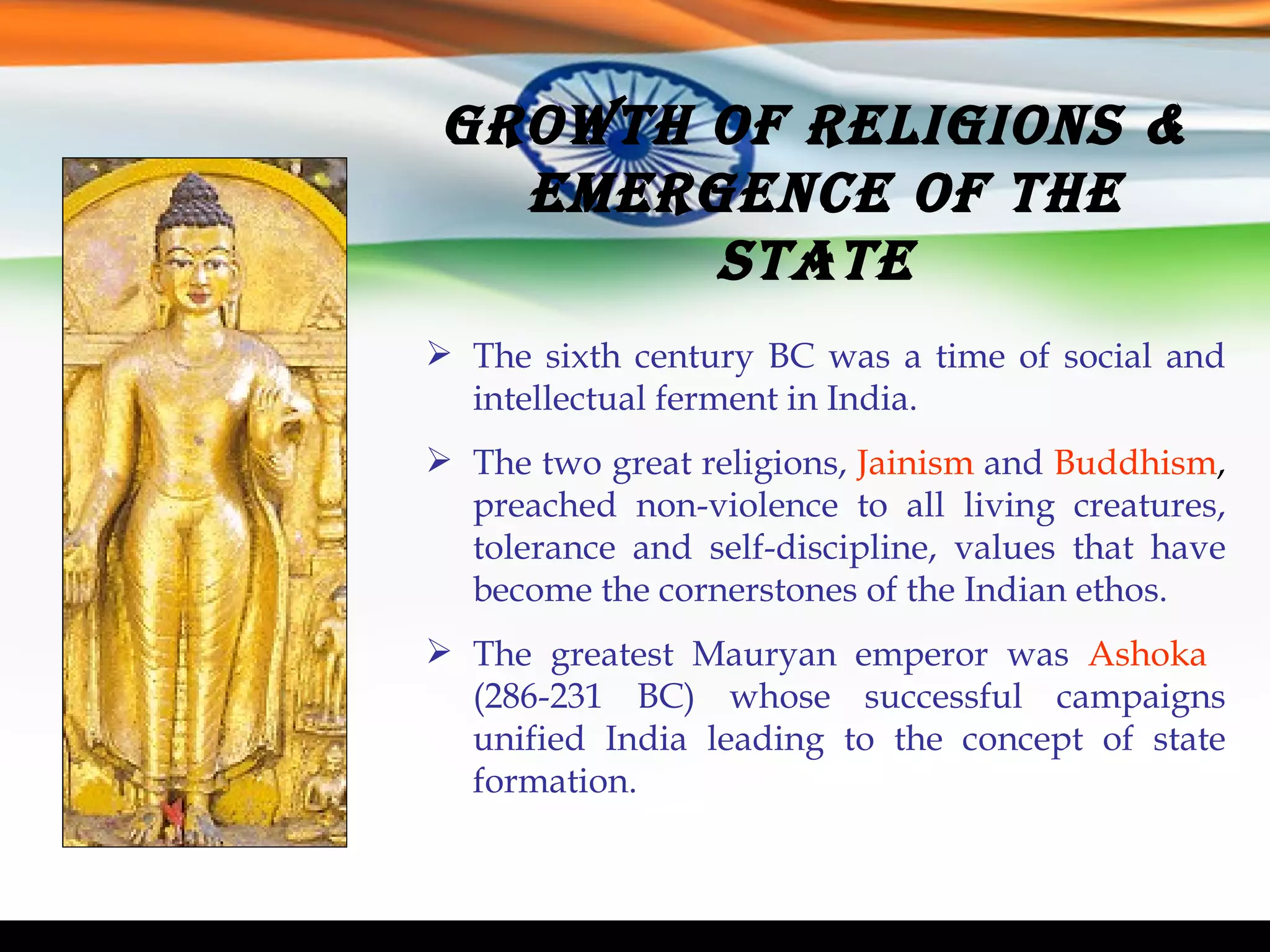 Growth of Religions &  Emergence of the State  The sixth century BC was a time of social and intellectual ferment in India. The two great religions,   Jainism   and   Buddhism ,  preached non-violence to all living creatures, tolerance and self-discipline, values that have become the cornerstones of the Indian ethos.   The greatest Mauryan emperor was  Ashoka  (286-231 BC) whose successful campaigns unified India leading to the concept of state formation. 