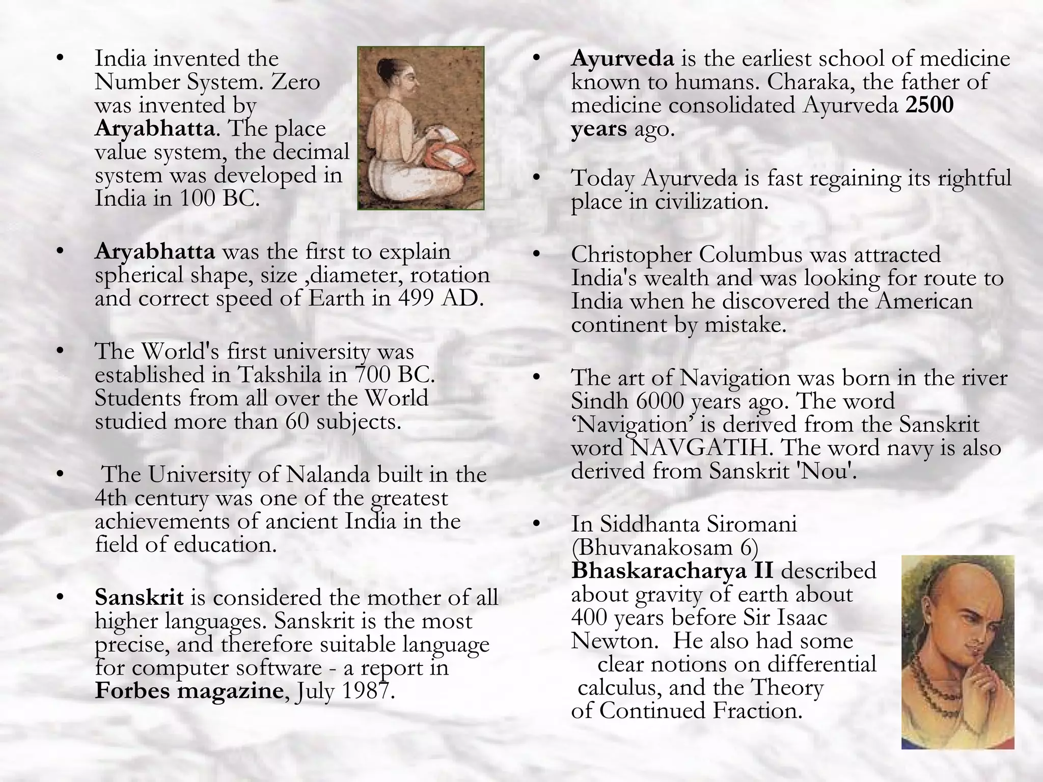 India India invented the  Number System. Zero  was invented by  Aryabhatta . The place  value system, the decimal  system was developed in  India in 100 BC.  Aryabhatta  was the first to explain spherical shape, size ,diameter, rotation and correct speed of Earth in 499 AD.  The World's first university was established in Takshila in 700 BC. Students from all over the World studied more than 60 subjects. The University of Nalanda built in the 4th century was one of the greatest achievements of ancient India in the field of education.  Sanskrit  is considered the mother of all higher languages. Sanskrit is the most precise, and therefore suitable language for computer software - a report in  Forbes magazine , July 1987. Ayurveda  is the earliest school of medicine known to humans. Charaka, the father of medicine consolidated Ayurveda  2500 years  ago.  Today Ayurveda is fast regaining its rightful place in civilization.  Christopher Columbus was attracted India's wealth and was looking for route to India when he discovered the American continent by mistake.  The art of Navigation was born in the river Sindh 6000 years ago. The word ‘Navigation’ is derived from the Sanskrit word NAVGATIH. The word navy is also derived from Sanskrit 'Nou'.  In Siddhanta Siromani  (Bhuvanakosam 6)  Bhaskaracharya II  described  about gravity of earth about  400 years before Sir Isaac  Newton.  He also had some  clear notions on differential  calculus, and the Theory  of Continued Fraction. 