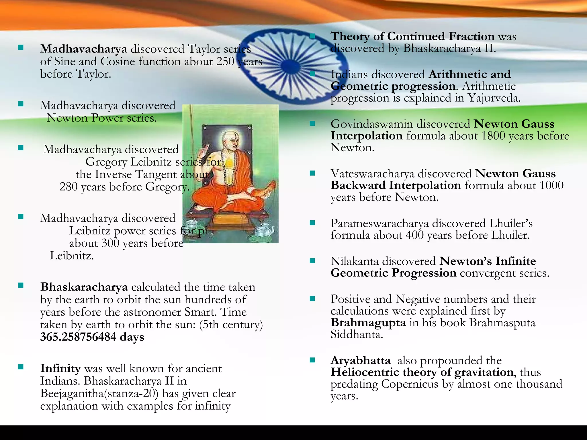 Theory of Continued Fraction  was discovered by Bhaskaracharya II. Indians discovered  Arithmetic and Geometric progression . Arithmetic progression is explained in Yajurveda. Govindaswamin discovered  Newton Gauss Interpolation  formula about 1800 years before Newton. Vateswaracharya discovered  Newton Gauss Backward Interpolation  formula about 1000 years before Newton. Parameswaracharya discovered Lhuiler’s formula about 400 years before Lhuiler. Nilakanta discovered  Newton’s Infinite Geometric Progression  convergent series. Positive and Negative numbers and their calculations were explained first by  Brahmagupta  in his book Brahmasputa Siddhanta. Aryabhatta   also propounded the  Heliocentric theory of gravitation , thus predating Copernicus by almost one thousand years.  Madhavacharya  discovered Taylor series of Sine and Cosine function about 250 years before Taylor. Madhavacharya discovered  Newton Power series. Madhavacharya discovered  Gregory Leibnitz series for  the Inverse Tangent about  280 years before Gregory. Madhavacharya discovered  Leibnitz power series for pi  about 300 years before  Leibnitz. Bhaskaracharya  calculated the time taken by the earth to orbit the sun hundreds of years before the astronomer Smart. Time taken by earth to orbit the sun: (5th century)  365.258756484 days Infinity  was well known for ancient Indians. Bhaskaracharya II in Beejaganitha(stanza-20) has given clear explanation with examples for infinity 
